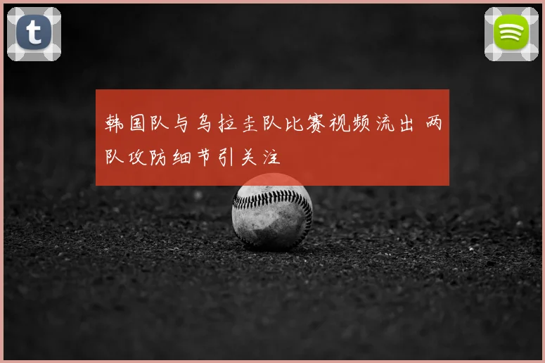 韩国队与乌拉圭队比赛视频流出 两队攻防细节引关注