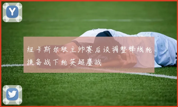 纽卡斯尔联主帅赛后谈调整锋线轮换备战下轮英超鏖战