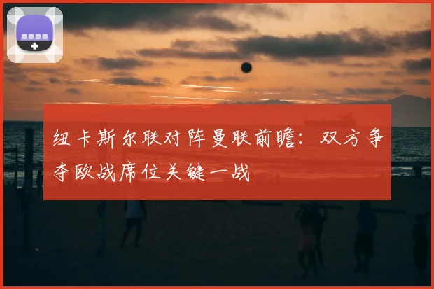 纽卡斯尔联对阵曼联前瞻：双方争夺欧战席位关键一战