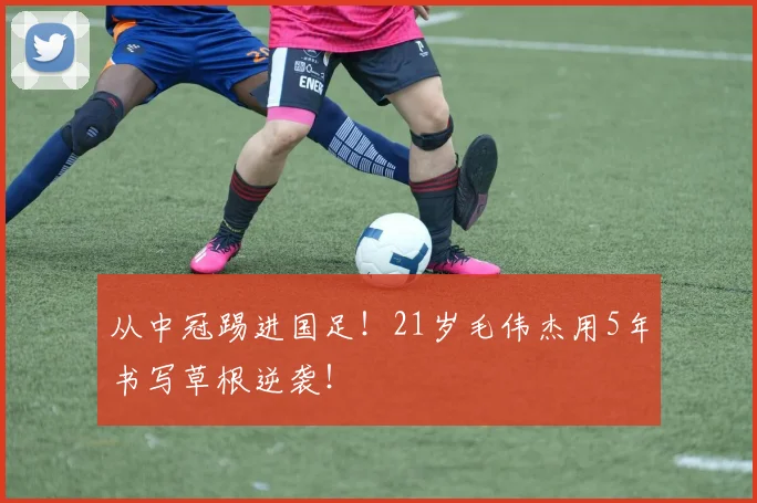 从中冠踢进国足!21岁毛伟杰用5年书写草根逆袭!