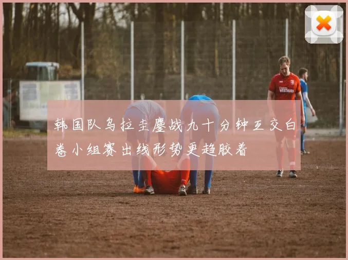 韩国队乌拉圭鏖战九十分钟互交白卷小组赛出线形势更趋胶着
