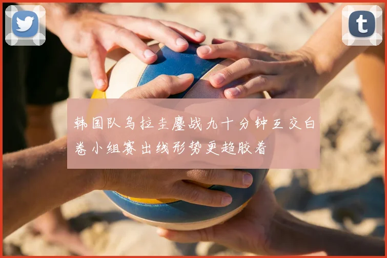 韩国队乌拉圭鏖战九十分钟互交白卷小组赛出线形势更趋胶着