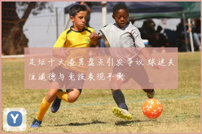 足坛十大渣男盘点引发争议 球迷关注道德与竞技表现平衡