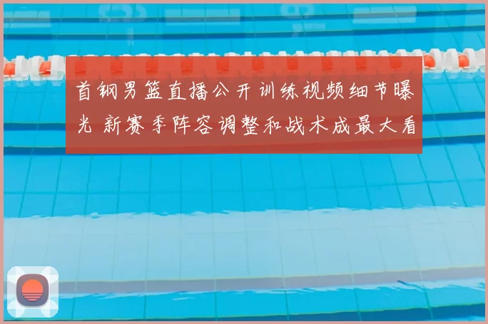 首钢男篮直播公开训练视频细节曝光 新赛季阵容调整和战术成最大看点