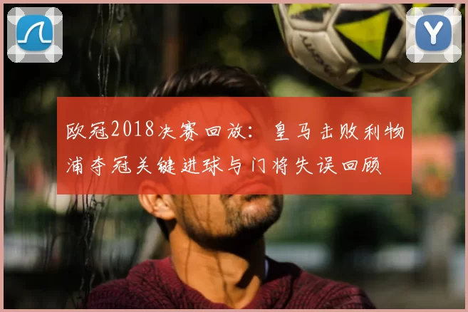 欧冠2018决赛回放：皇马击败利物浦夺冠关键进球与门将失误回顾