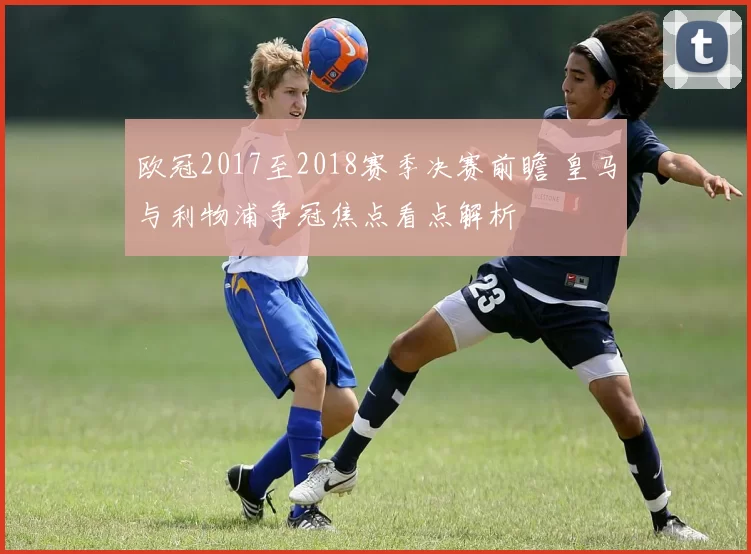 欧冠2017至2018赛季决赛前瞻 皇马与利物浦争冠焦点看点解析