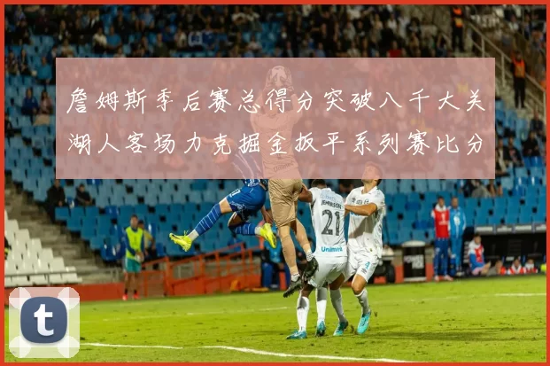 詹姆斯季后赛总得分突破八千大关湖人客场力克掘金扳平系列赛比分