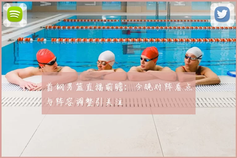 首钢男篮直播前瞻：今晚对阵看点与阵容调整引关注