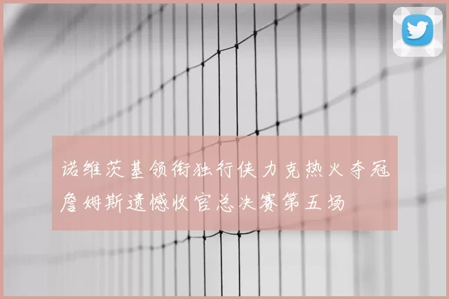 诺维茨基领衔独行侠力克热火夺冠詹姆斯遗憾收官总决赛第五场