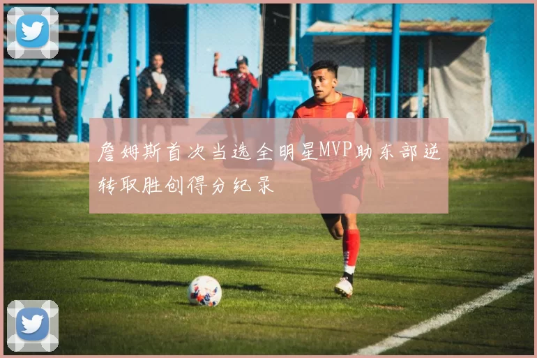 詹姆斯首次当选全明星MVP助东部逆转取胜创得分纪录