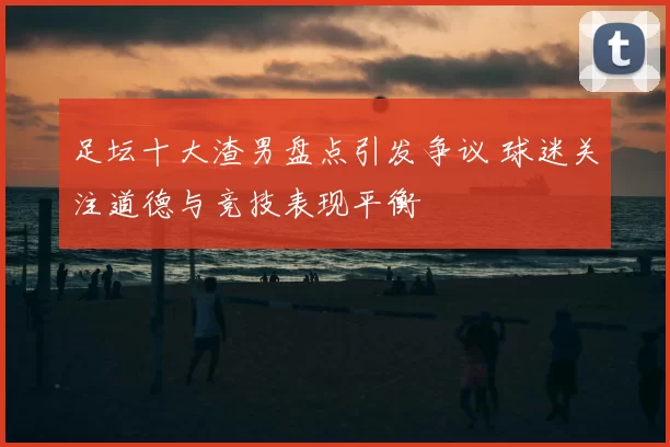 足坛十大渣男盘点引发争议 球迷关注道德与竞技表现平衡