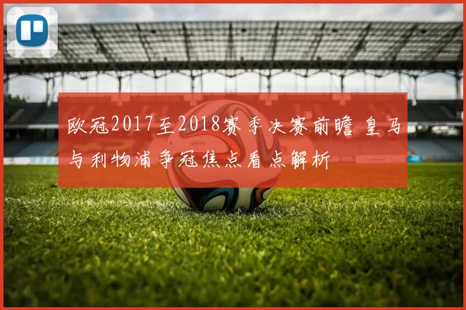 欧冠2017至2018赛季决赛前瞻 皇马与利物浦争冠焦点看点解析