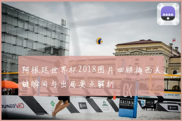 阿根廷世界杯2018图片回顾梅西关键瞬间与出局要点解析