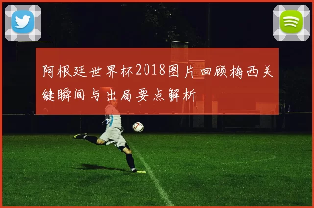 阿根廷世界杯2018图片回顾梅西关键瞬间与出局要点解析