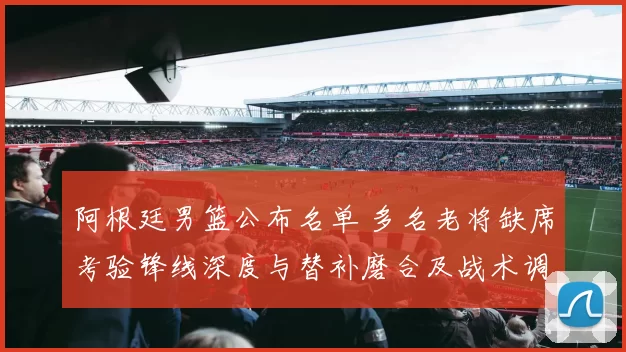 阿根廷男篮公布名单 多名老将缺席考验锋线深度与替补磨合及战术调整