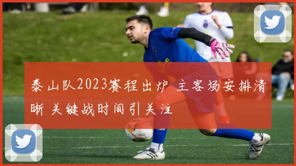 泰山队2023赛程出炉 主客场安排清晰 关键战时间引关注