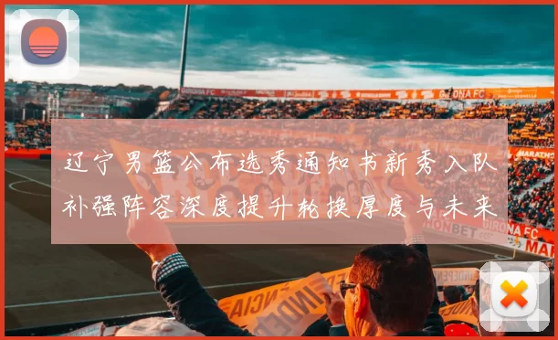 辽宁男篮公布选秀通知书新秀入队补强阵容深度提升轮换厚度与未来竞争力