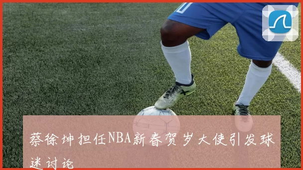 蔡徐坤担任NBA新春贺岁大使引发球迷讨论