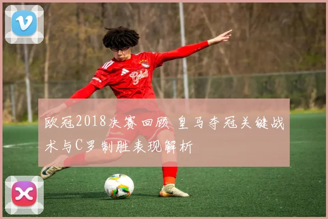 欧冠2018决赛回顾 皇马夺冠关键战术与C罗制胜表现解析