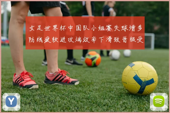 女足世界杯中国队小组赛失球增多防线疲软进攻端效率下滑致晋级受考验