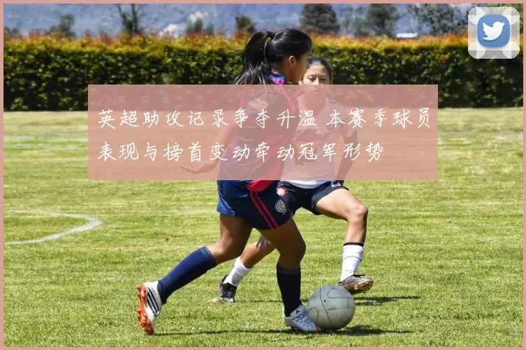 英超助攻记录争夺升温 本赛季球员表现与榜首变动牵动冠军形势