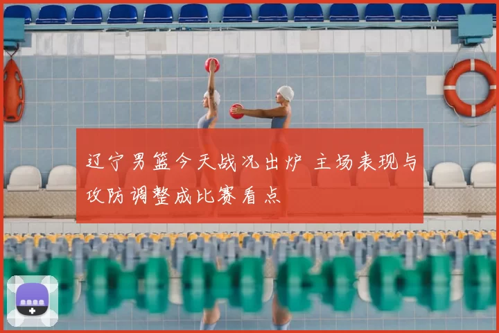 辽宁男篮今天战况出炉 主场表现与攻防调整成比赛看点