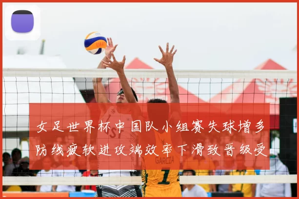 女足世界杯中国队小组赛失球增多防线疲软进攻端效率下滑致晋级受考验