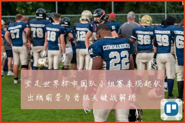 女足世界杯中国队小组赛表现起伏 出线前景与晋级关键战解析