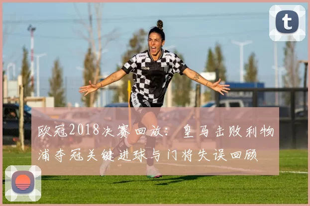 欧冠2018决赛回放：皇马击败利物浦夺冠关键进球与门将失误回顾