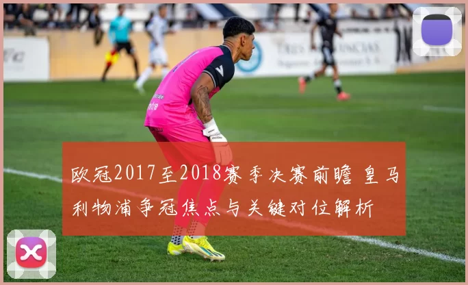 欧冠2017至2018赛季决赛前瞻 皇马利物浦争冠焦点与关键对位解析