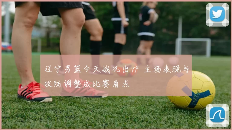 辽宁男篮今天战况出炉 主场表现与攻防调整成比赛看点