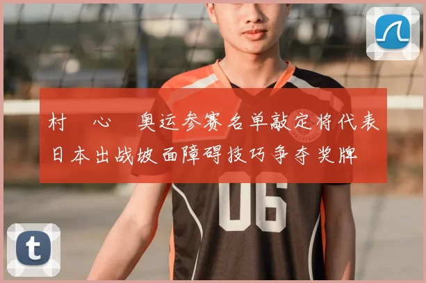 村瀬心椛奥运参赛名单敲定将代表日本出战坡面障碍技巧争夺奖牌