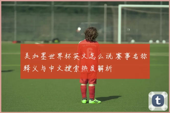 美加墨世界杯英文怎么说 赛事名称释义与中文搜索热度解析