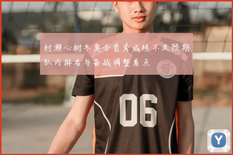 村濑心树冬奥会首秀成绩不及预期队内排名与备战调整看点