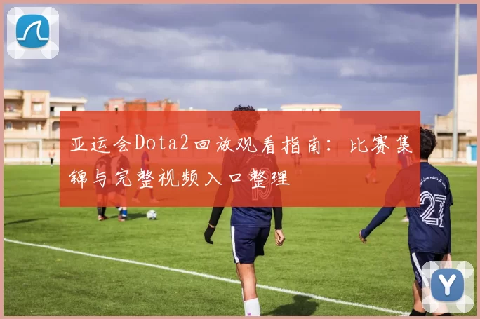 亚运会Dota2回放观看指南：比赛集锦与完整视频入口整理