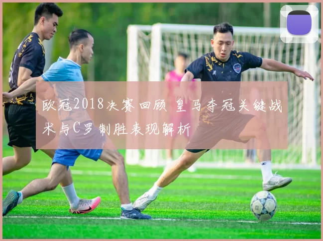 欧冠2018决赛回顾 皇马夺冠关键战术与C罗制胜表现解析