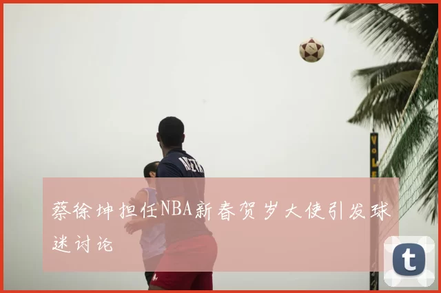 蔡徐坤担任NBA新春贺岁大使引发球迷讨论