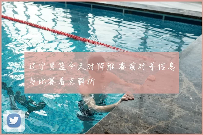 辽宁男篮今天对阵谁 赛前对手信息与比赛看点解析